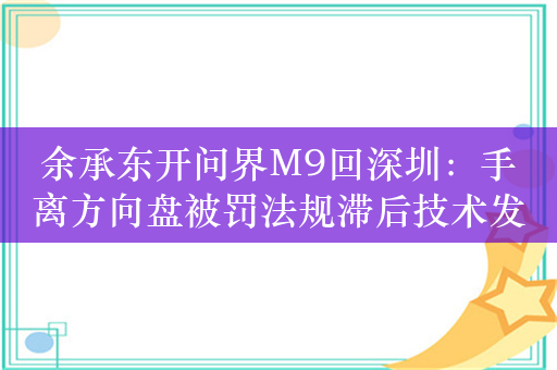 余承东开问界M9回深圳：手离方向盘被罚法规滞后技术发展 分享智驾不如人驾场景