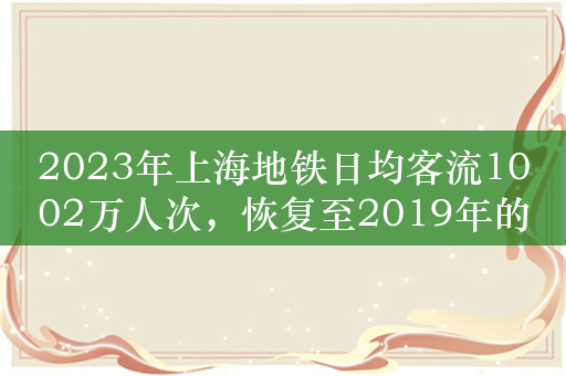 2023年上海地铁日均客流1002万人次，恢复至2019年的95%