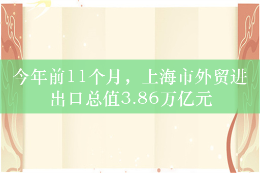 今年前11个月，上海市外贸进出口总值3.86万亿元