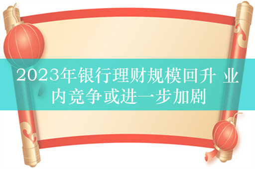 2023年银行理财规模回升 业内竞争或进一步加剧