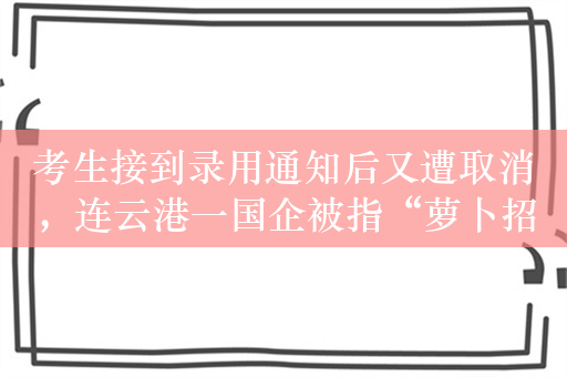 考生接到录用通知后又遭取消，连云港一国企被指“萝卜招聘”