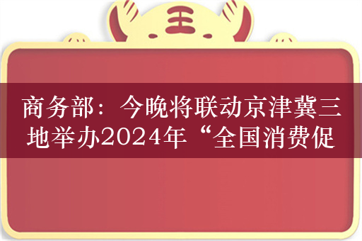 商务部：今晚将联动京津冀三地举办2024年“全国消费促进月”启动仪式