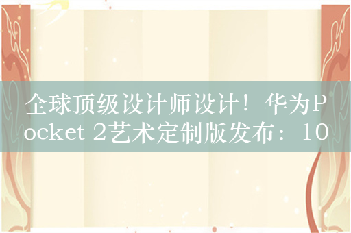 全球顶级设计师设计！华为Pocket 2艺术定制版发布：10999元