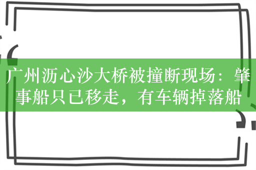 广州沥心沙大桥被撞断现场：肇事船只已移走，有车辆掉落船上损毁严重