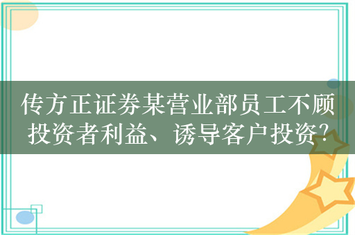 传方正证券某营业部员工不顾投资者利益、诱导客户投资？公司已启动调查核查