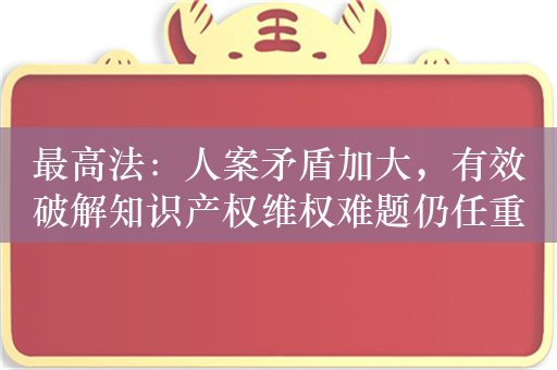 最高法：人案矛盾加大，有效破解知识产权维权难题仍任重道远