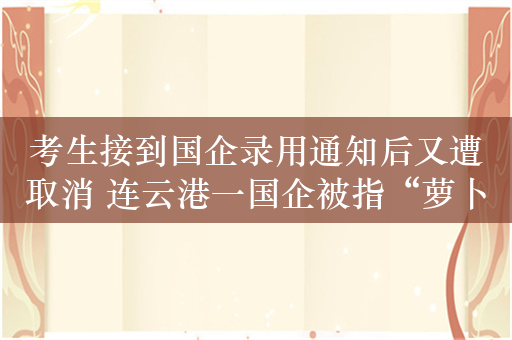 考生接到国企录用通知后又遭取消 连云港一国企被指“萝卜招聘”