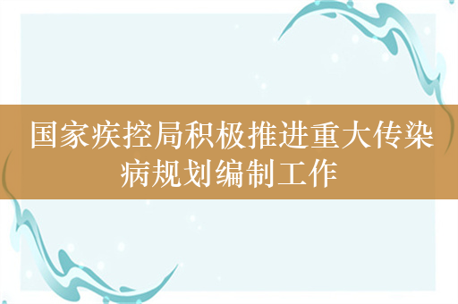 国家疾控局积极推进重大传染病规划编制工作