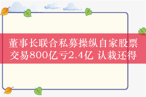 董事长联合私募操纵自家股票交易800亿亏2.4亿 认栽还得被罚