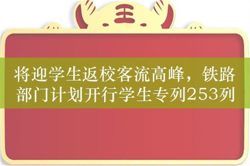 将迎学生返校客流高峰，铁路部门计划开行学生专列253列