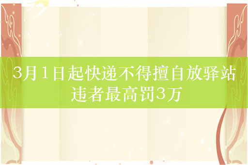 3月1日起快递不得擅自放驿站 违者最高罚3万