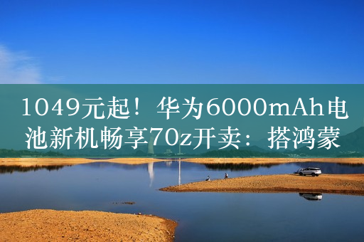 1049元起！华为6000mAh电池新机畅享70z开卖：搭鸿蒙、麒麟芯