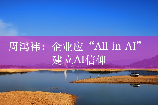 周鸿祎：企业应“All in AI” 建立AI信仰