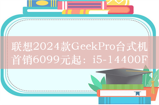 联想2024款GeekPro台式机首销6099元起：i5-14400F+RTX4060