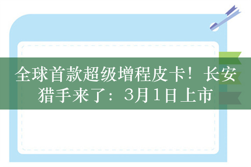 全球首款超级增程皮卡！长安猎手来了：3月1日上市