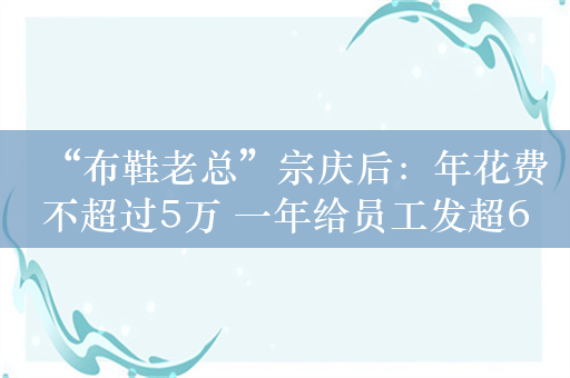 “布鞋老总”宗庆后：年花费不超过5万 一年给员工发超6亿年终奖