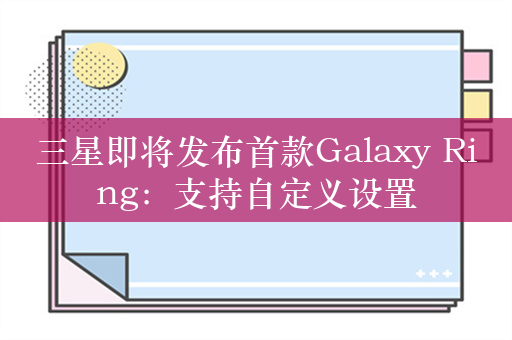 三星即将发布首款Galaxy Ring：支持自定义设置