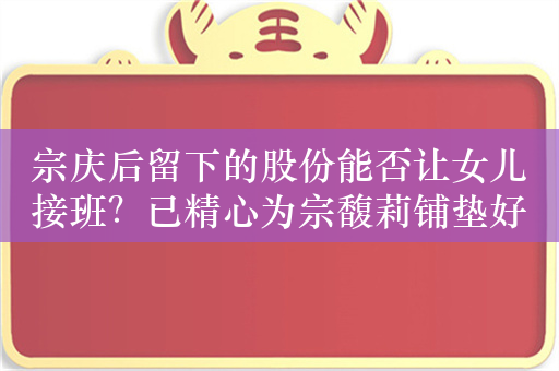 宗庆后留下的股份能否让女儿接班？已精心为宗馥莉铺垫好接班之路