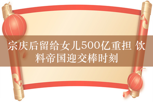 宗庆后留给女儿500亿重担 饮料帝国迎交棒时刻