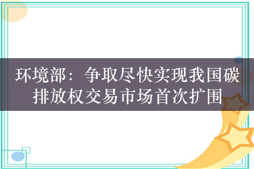 环境部：争取尽快实现我国碳排放权交易市场首次扩围