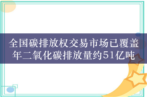 全国碳排放权交易市场已覆盖年二氧化碳排放量约51亿吨