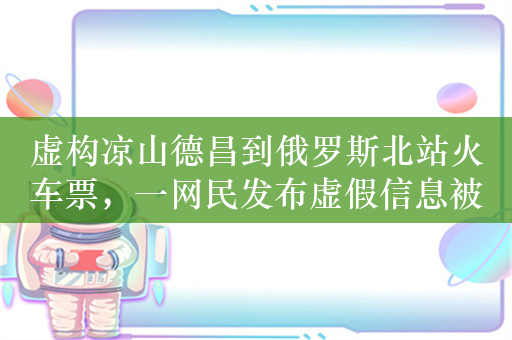 虚构凉山德昌到俄罗斯北站火车票，一网民发布虚假信息被处罚