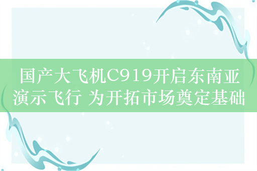 国产大飞机C919开启东南亚演示飞行 为开拓市场奠定基础