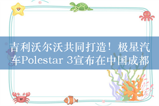 吉利沃尔沃共同打造！极星汽车Polestar 3宣布在中国成都启动量产