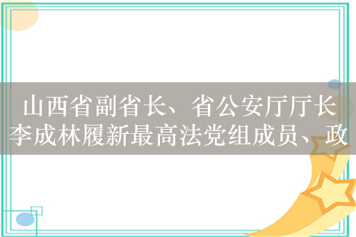 山西省副省长、省公安厅厅长李成林履新最高法党组成员、政治部主任