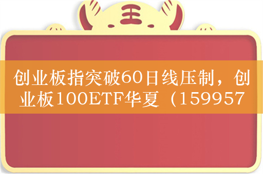 创业板指突破60日线压制，创业板100ETF华夏（159957）持续反弹