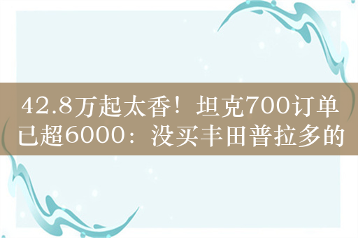 42.8万起太香！坦克700订单已超6000：没买丰田普拉多的理由了