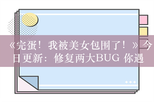 《完蛋！我被美女包围了！》今日更新：修复两大BUG 你遇到了吗