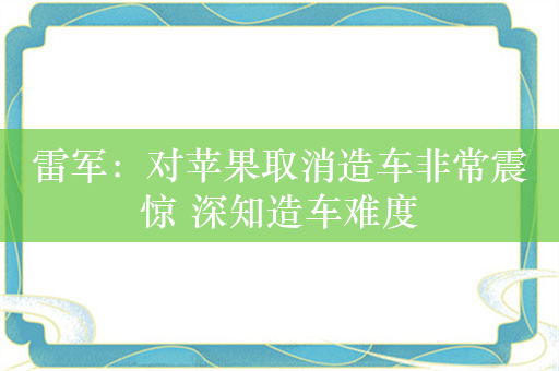 雷军：对苹果取消造车非常震惊 深知造车难度