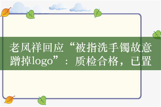 老凤祥回应“被指洗手镯故意蹭掉logo”：质检合格，已置换等克重产品