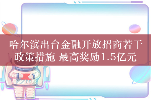 哈尔滨出台金融开放招商若干政策措施 最高奖励1.5亿元