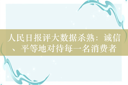 人民日报评大数据杀熟：诚信、平等地对待每一名消费者
