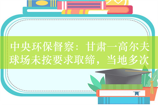 中央环保督察：甘肃一高尔夫球场未按要求取缔，当地多次谎报