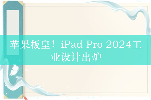 苹果板皇！iPad Pro 2024工业设计出炉