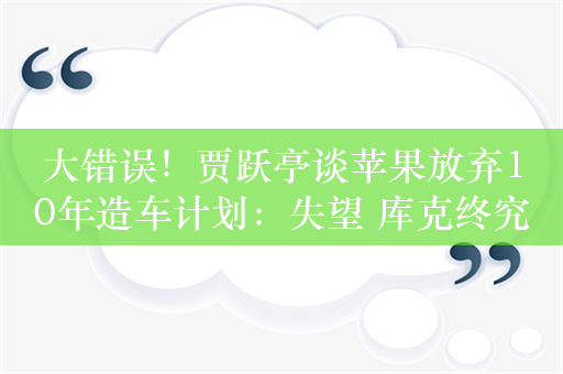 大错误！贾跃亭谈苹果放弃10年造车计划：失望 库克终究不是乔布斯 