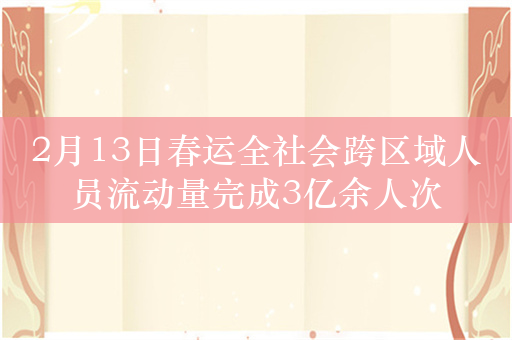 2月13日春运全社会跨区域人员流动量完成3亿余人次