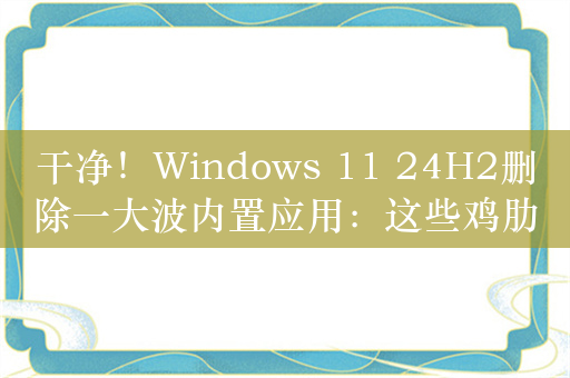 干净！Windows 11 24H2删除一大波内置应用：这些鸡肋都没了