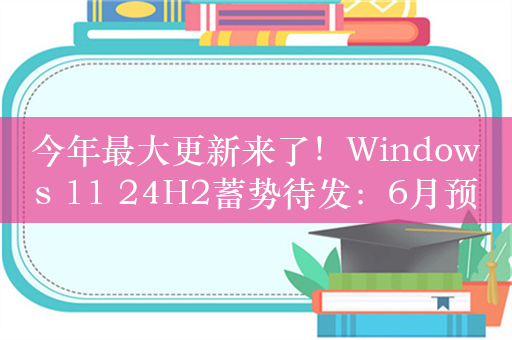 今年最大更新来了！Windows 11 24H2蓄势待发：6月预装、9月大规模推送