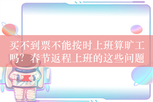 买不到票不能按时上班算旷工吗？春节返程上班的这些问题，来看解答