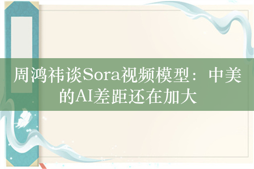 周鸿祎谈Sora视频模型：中美的AI差距还在加大