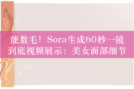 能数毛！Sora生成60秒一镜到底视频展示：美女面部细节惊人