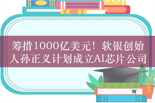 筹措1000亿美元！软银创始人孙正义计划成立AI芯片公司