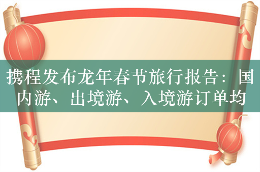 携程发布龙年春节旅行报告：国内游、出境游、入境游订单均超2019年