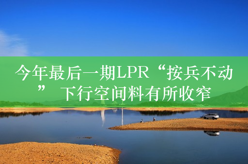 今年最后一期LPR“按兵不动” 下行空间料有所收窄