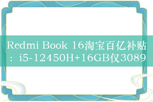 Redmi Book 16淘宝百亿补贴：i5-12450H+16GB仅3089元