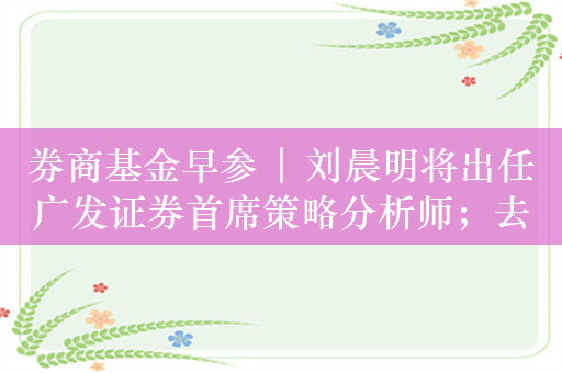 券商基金早参 | 刘晨明将出任广发证券首席策略分析师；去年底证券期货经营机构私募资管业务规模达12.41万亿元